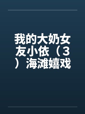 我的大奶女友小依(3)海滩嬉戏 我的大奶女友小依(3)海滩嬉戏